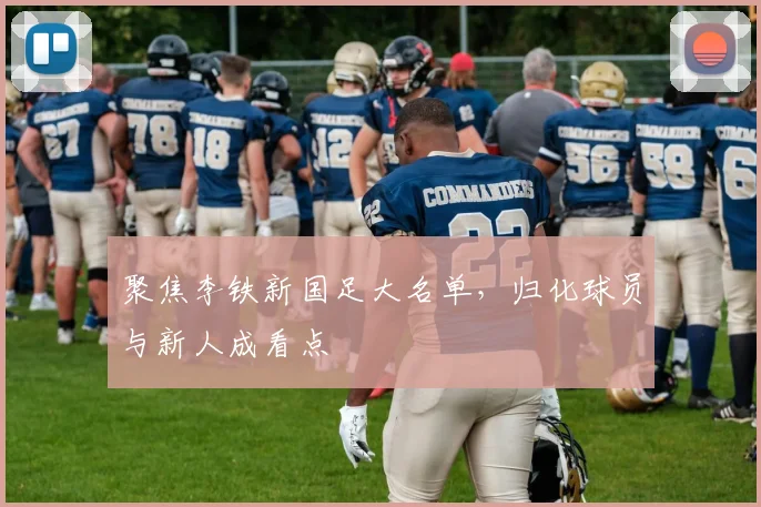 聚焦李铁新国足大名单,归化球员与新人成看点