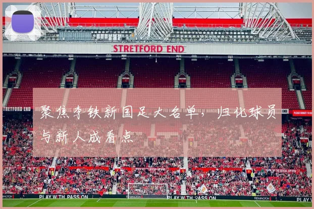 聚焦李铁新国足大名单,归化球员与新人成看点