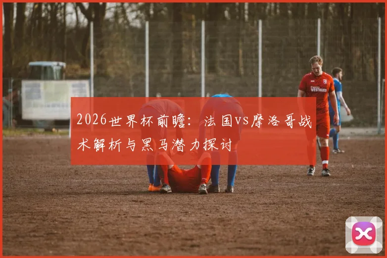 2026世界杯前瞻:法国vs摩洛哥战术解析与黑马潜力探讨
