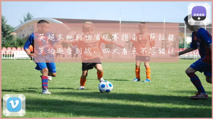 英超末轮利物浦观赛指南:萨拉赫罗伯逊告别战,四大看点不容错过