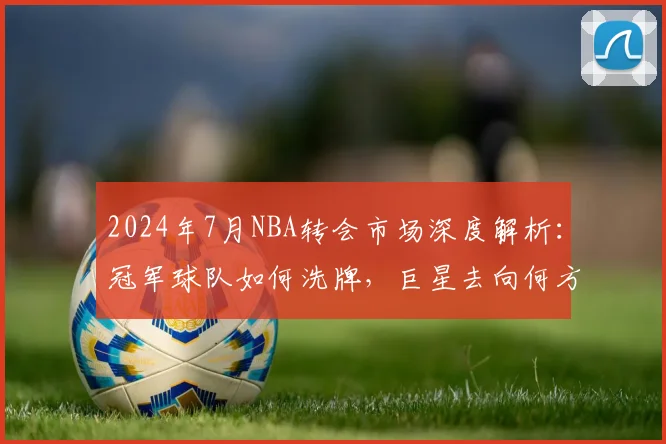2024年7月NBA转会市场深度解析:冠军球队如何洗牌,巨星去向何方?