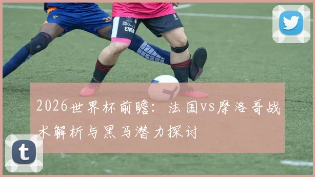 2026世界杯前瞻:法国vs摩洛哥战术解析与黑马潜力探讨