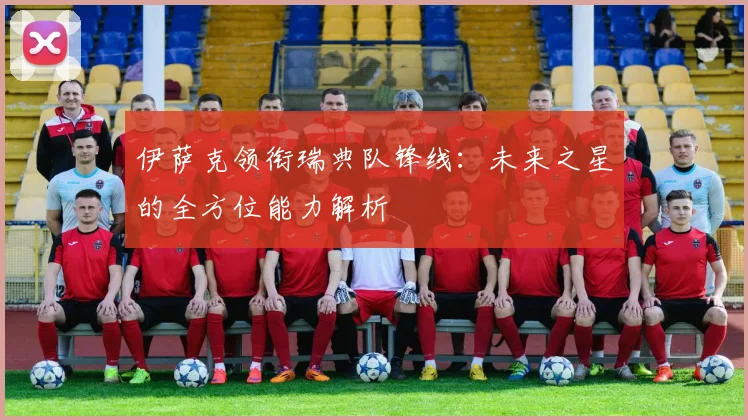 伊萨克领衔瑞典队锋线:未来之星的全方位能力解析