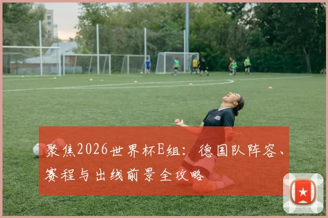 聚焦2026世界杯E组：德国队阵容、赛程与出线前景全攻略