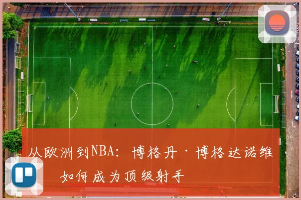 从欧洲到NBA：博格丹·博格达诺维奇如何成为顶级射手