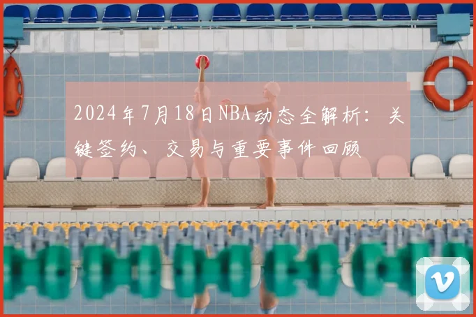 2024年7月18日NBA动态全解析:关键签约、交易与重要事件回顾