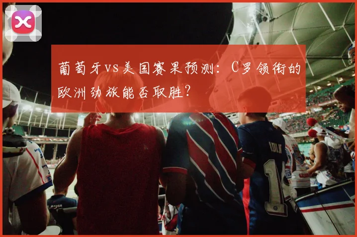 葡萄牙vs美国赛果预测:C罗领衔的欧洲劲旅能否取胜?