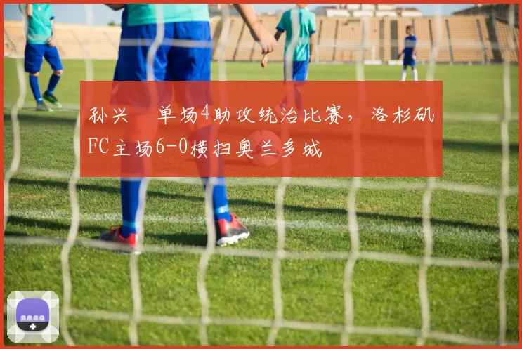 孙兴慜单场4助攻统治比赛,洛杉矶FC主场6-0横扫奥兰多城