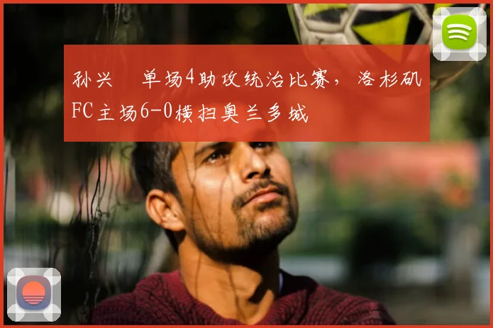 孙兴慜单场4助攻统治比赛,洛杉矶FC主场6-0横扫奥兰多城