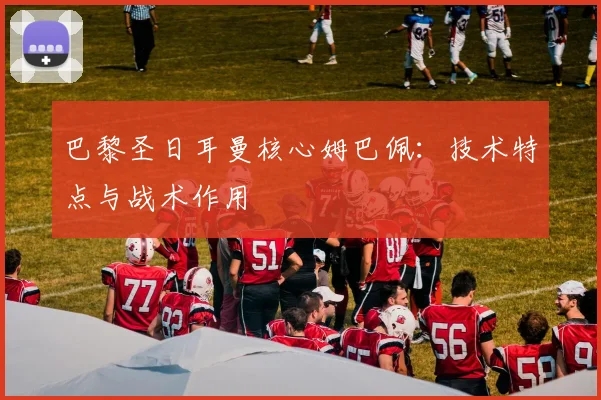 巴黎圣日耳曼核心姆巴佩:技术特点与战术作用