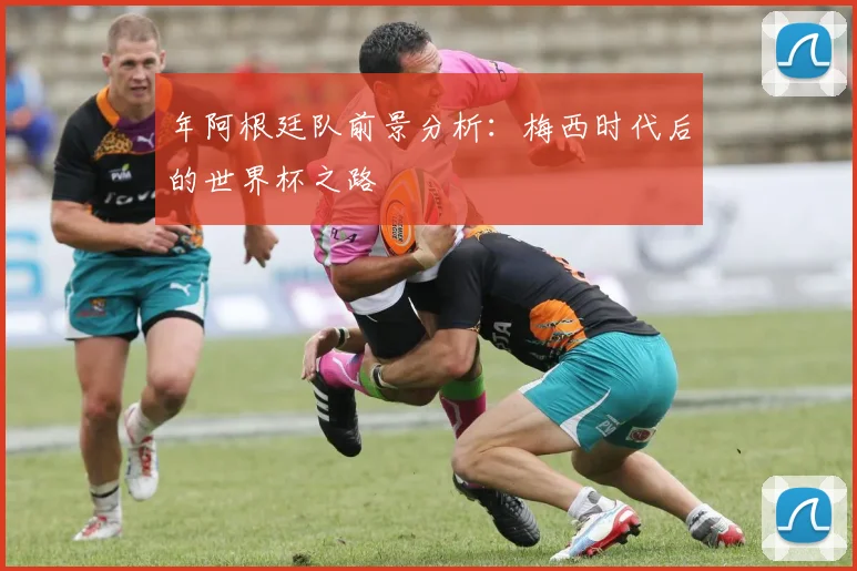 年阿根廷队前景分析：梅西时代后的世界杯之路