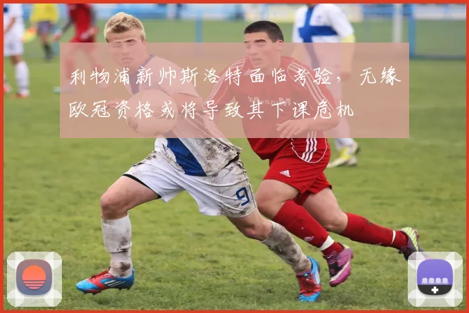 利物浦新帅斯洛特面临考验,无缘欧冠资格或将导致其下课危机