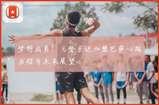 梦想成真!戈登亲述加盟巴萨心路历程与未来展望